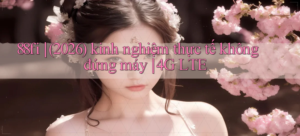 88fi (2026) kinh nghiệm thực tế không đứng máy 4G LTE
