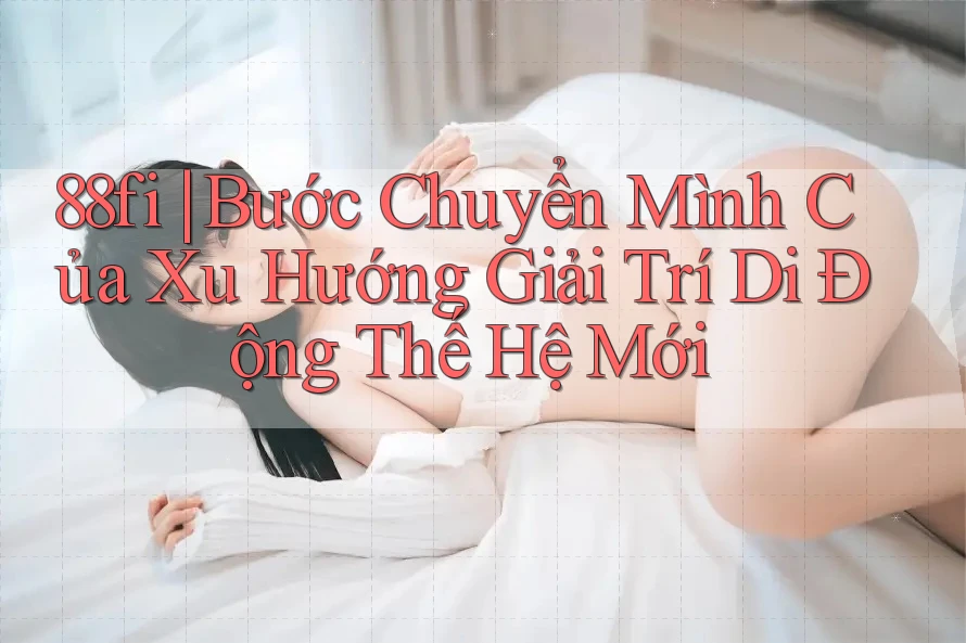 88fi | Bước Chuyển Mình Của Xu Hướng Giải Trí Di Động Thế Hệ Mới 88fi | Bước Chuyển Mình Của Xu Hướng Giải Trí Di Động Thế Hệ Mới