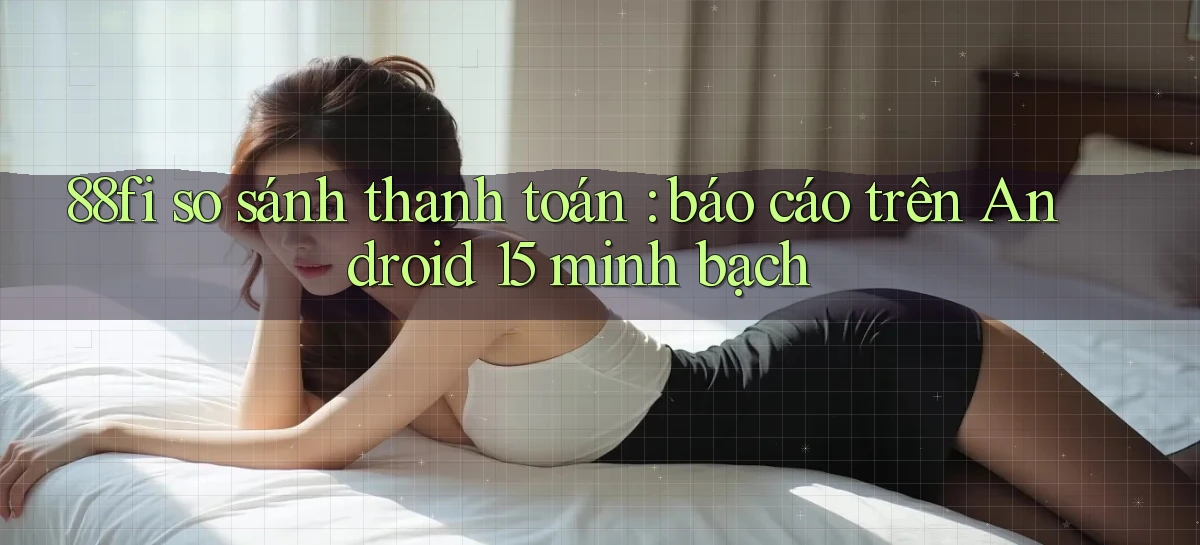 88fi so sánh thanh toán báo cáo trên Android 15 minh bạch