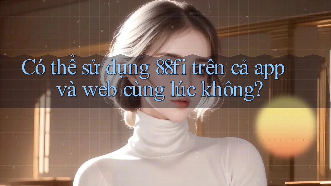 Có thể sử dụng 88fi trên cả app và web cùng lúc không?