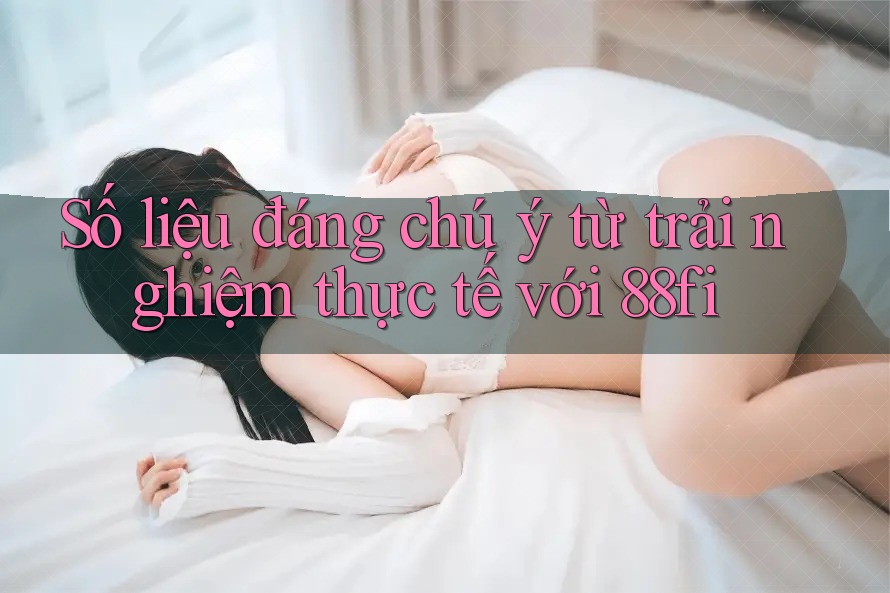 Số liệu đáng chú ý từ trải nghiệm thực tế với 88fi