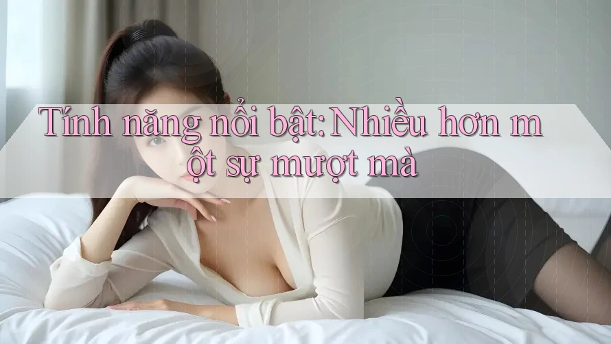 Tính năng nổi bật: Nhiều hơn một sự mượt mà Tính năng nổi bật: Nhiều hơn một sự mượt mà