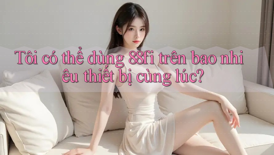 Tôi có thể dùng 88fi trên bao nhiêu thiết bị cùng lúc?