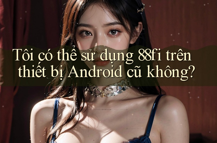 Tôi có thể sử dụng 88fi trên thiết bị Android cũ không?