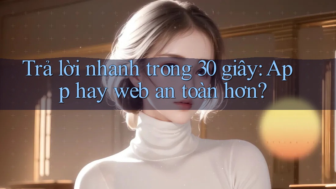 Trả lời nhanh trong 30 giây: App hay web an toàn hơn? Trả lời nhanh trong 30 giây: App hay web an toàn hơn?