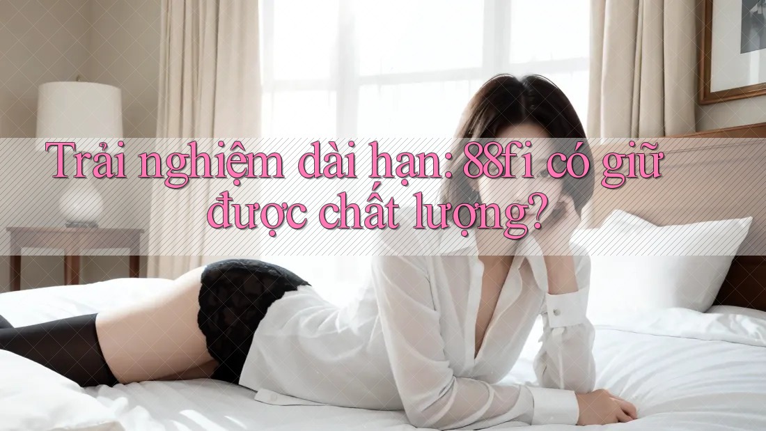 Trải nghiệm dài hạn: 88fi có giữ được chất lượng?