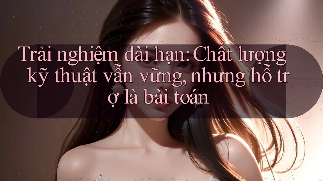 Trải nghiệm dài hạn: Chất lượng kỹ thuật vẫn vững, nhưng hỗ trợ là bài toán