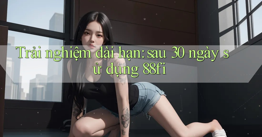 Trải nghiệm dài hạn: sau 30 ngày sử dụng 88fi