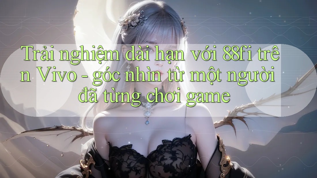 Trải nghiệm dài hạn với 88fi trên Vivo - góc nhìn từ một người đã từng chơi game