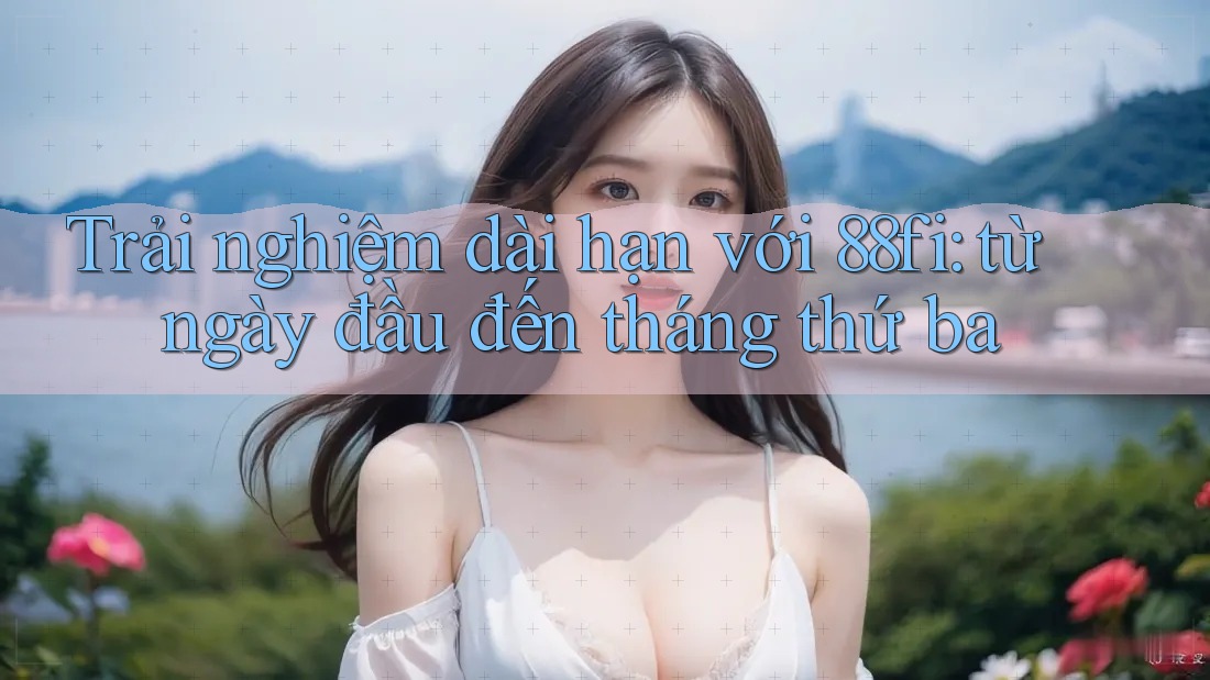 Trải nghiệm dài hạn với 88fi: từ ngày đầu đến tháng thứ ba