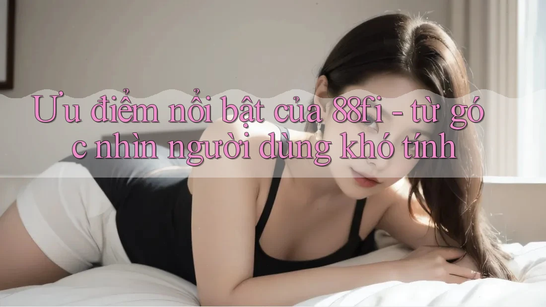 Ưu điểm nổi bật của 88fi - từ góc nhìn người dùng khó tính
