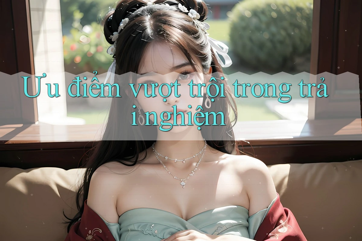 Ưu điểm vượt trội trong trải nghiệm Ưu điểm vượt trội trong trải nghiệm
